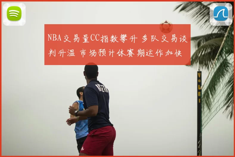 NBA交易量CC指数攀升 多队交易谈判升温 市场预计休赛期运作加快