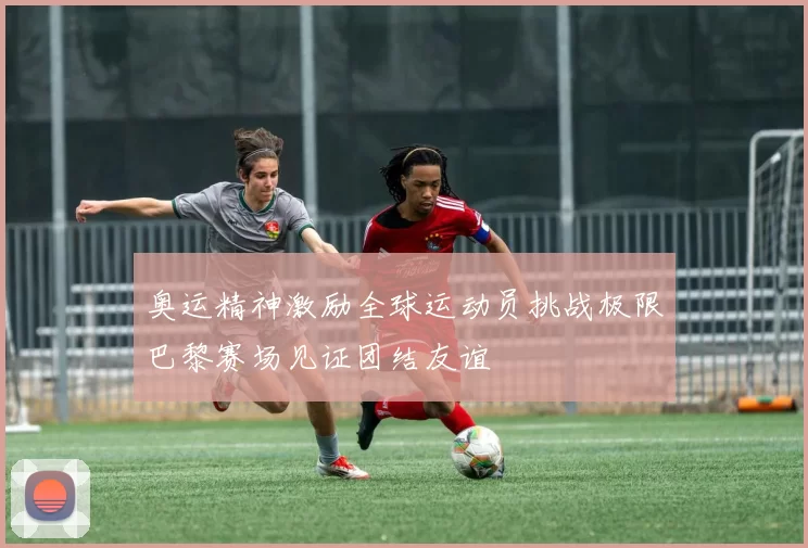 奥运精神激励全球运动员挑战极限巴黎赛场见证团结友谊