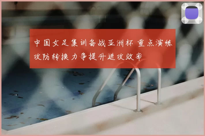 中国女足集训备战亚洲杯 重点演练攻防转换力争提升进攻效率