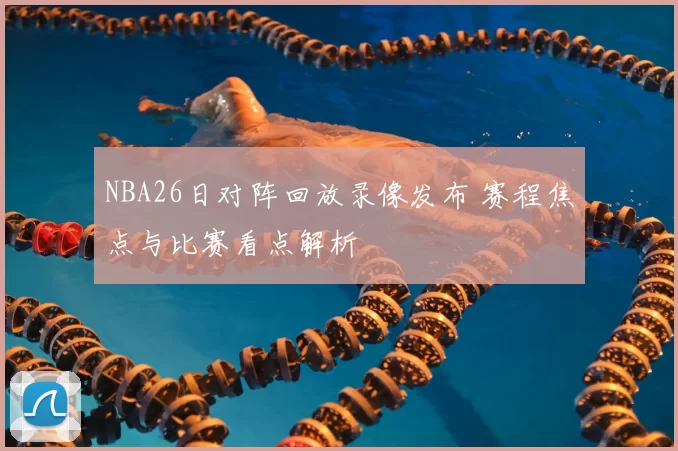 NBA26日对阵回放录像发布 赛程焦点与比赛看点解析