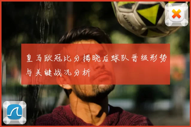 皇马欧冠比分揭晓后球队晋级形势与关键战况分析