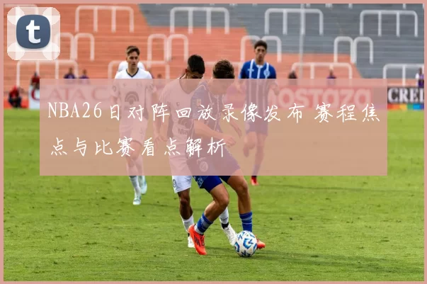 NBA26日对阵回放录像发布 赛程焦点与比赛看点解析