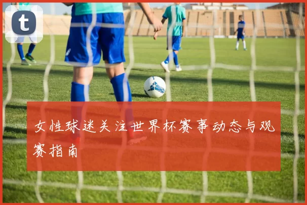 女性球迷关注世界杯赛事动态与观赛指南