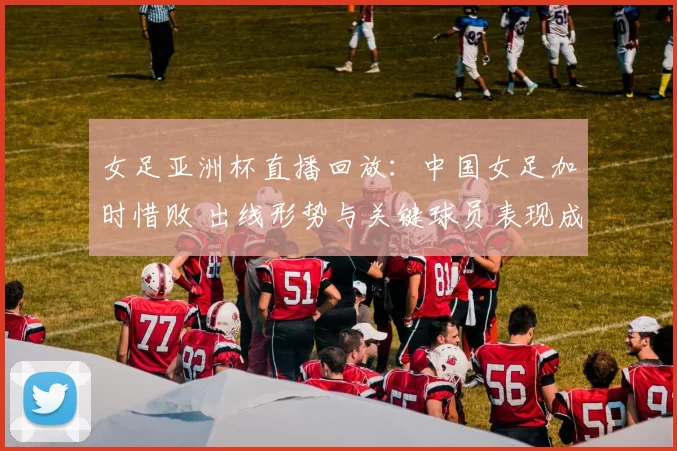 女足亚洲杯直播回放：中国女足加时惜败 出线形势与关键球员表现成看点