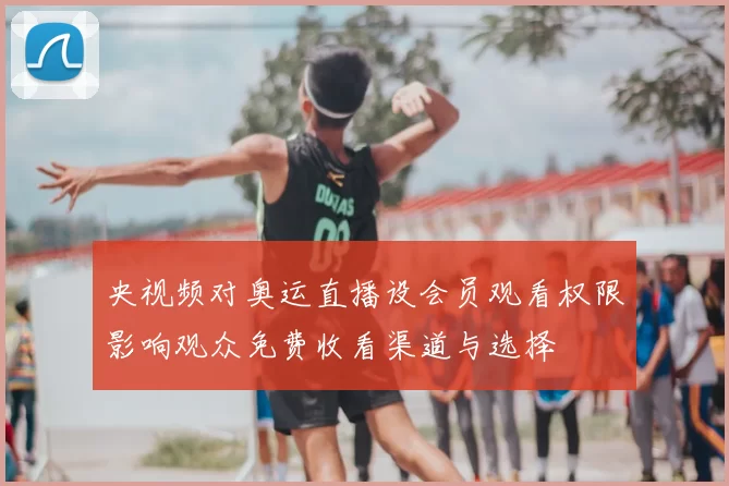 央视频对奥运直播设会员观看权限影响观众免费收看渠道与选择