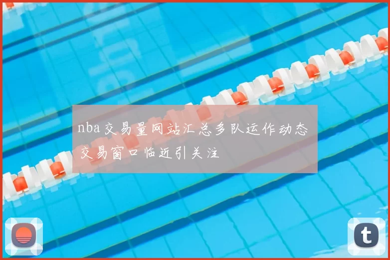 nba交易量网站汇总多队运作动态 交易窗口临近引关注