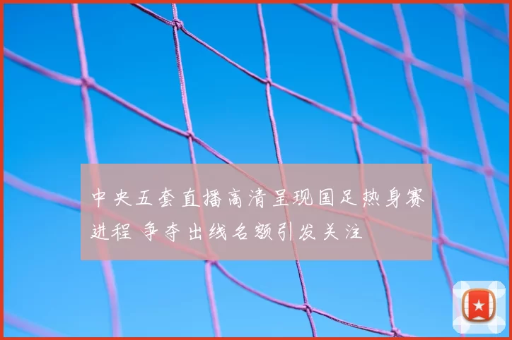 中央五套直播高清呈现国足热身赛进程 争夺出线名额引发关注