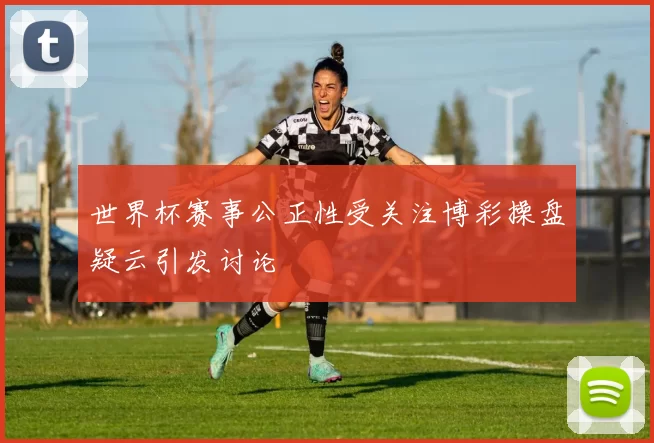 世界杯赛事公正性受关注博彩操盘疑云引发讨论