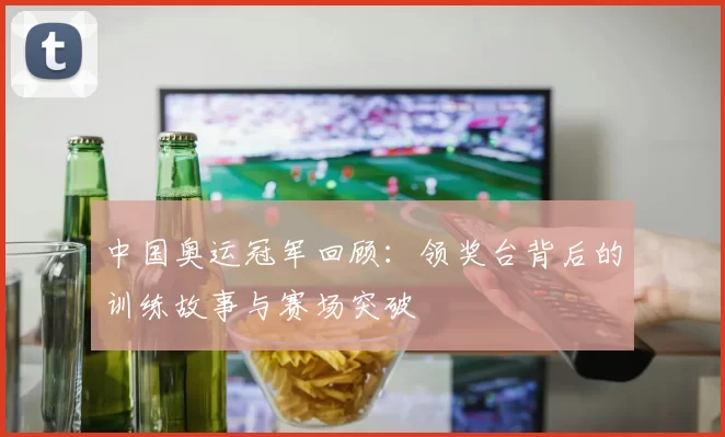 中国奥运冠军回顾：领奖台背后的训练故事与赛场突破