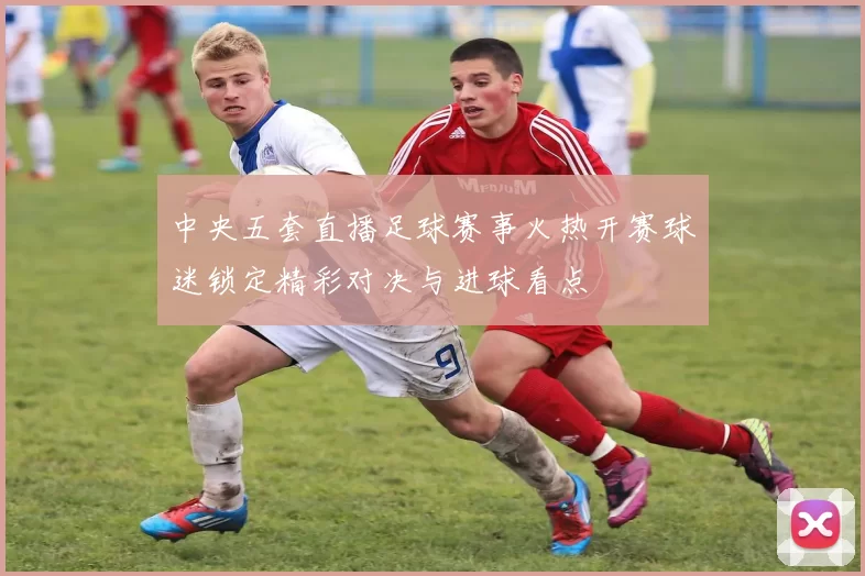 中央五套直播足球赛事火热开赛球迷锁定精彩对决与进球看点