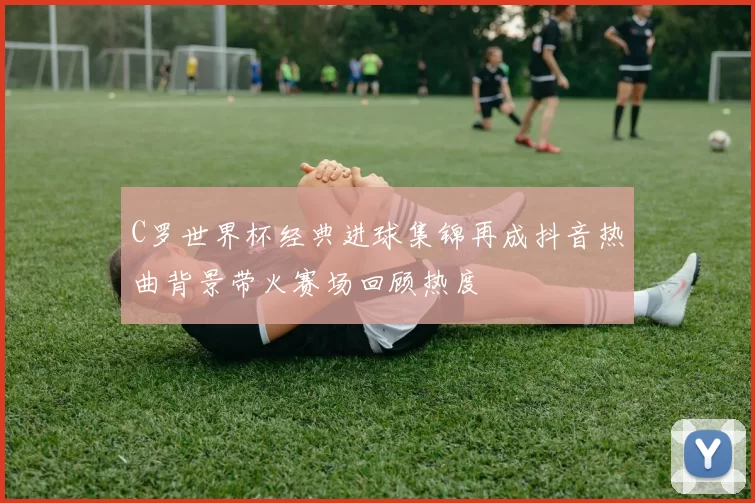 C罗世界杯经典进球集锦再成抖音热曲背景带火赛场回顾热度