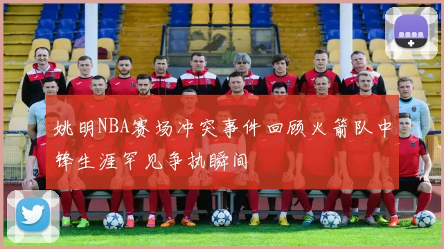 姚明NBA赛场冲突事件回顾火箭队中锋生涯罕见争执瞬间