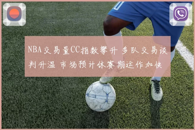 NBA交易量CC指数攀升 多队交易谈判升温 市场预计休赛期运作加快
