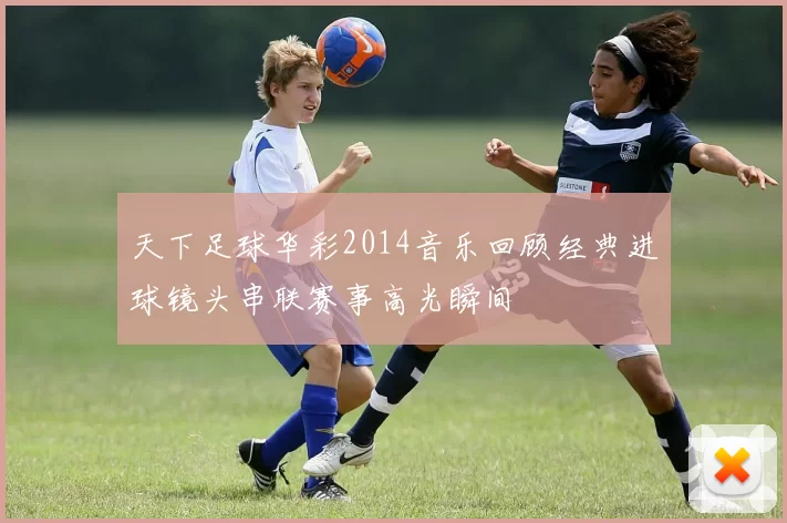 天下足球华彩2014音乐回顾经典进球镜头串联赛事高光瞬间