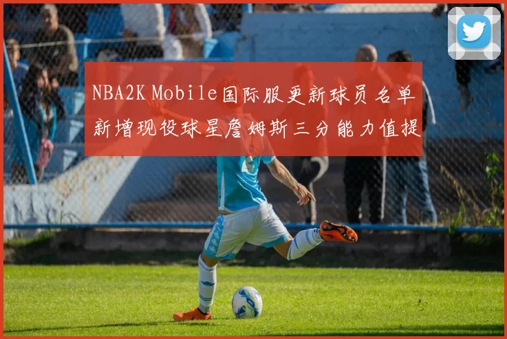 NBA2K Mobile国际服更新球员名单新增现役球星詹姆斯三分能力值提升