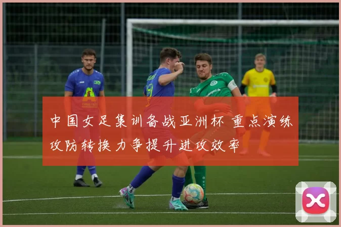 中国女足集训备战亚洲杯 重点演练攻防转换力争提升进攻效率