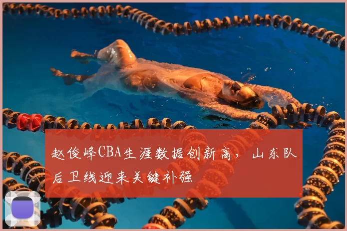 赵俊峰CBA生涯数据创新高,山东队后卫线迎来关键补强