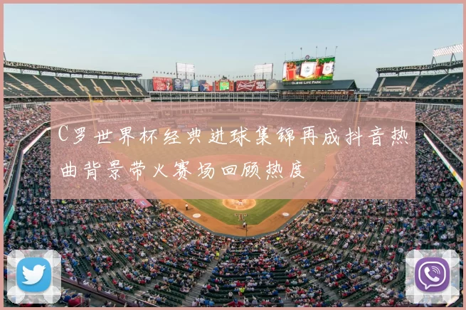 C罗世界杯经典进球集锦再成抖音热曲背景带火赛场回顾热度