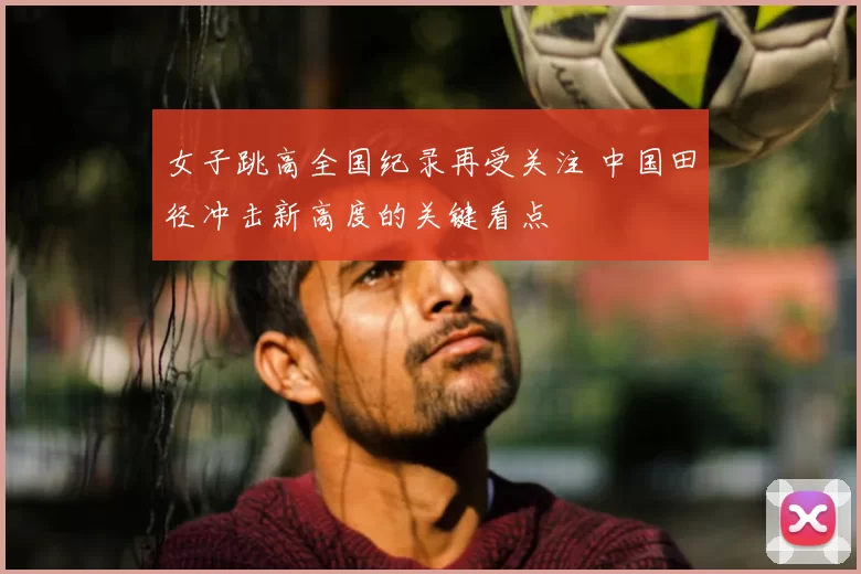 女子跳高全国纪录再受关注 中国田径冲击新高度的关键看点