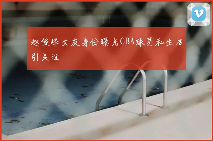 赵俊峰女友身份曝光CBA球员私生活引关注