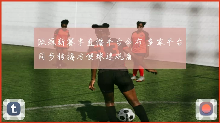 欧冠新赛季直播平台公布 多家平台同步转播方便球迷观看