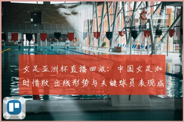 女足亚洲杯直播回放：中国女足加时惜败 出线形势与关键球员表现成看点