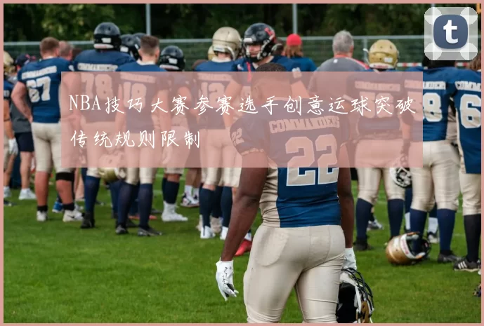 NBA技巧大赛参赛选手创意运球突破传统规则限制