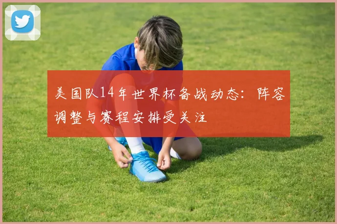 美国队14年世界杯备战动态：阵容调整与赛程安排受关注