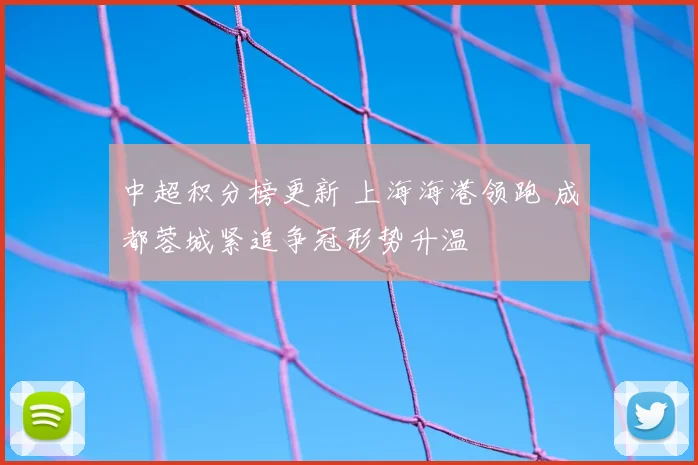中超积分榜更新 上海海港领跑 成都蓉城紧追争冠形势升温