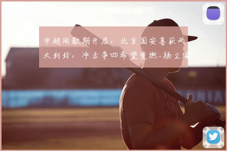中超间歇期开启，北京国安喜获两大利好，冲击争四希望重燃_杨立瑜_恩科_本土