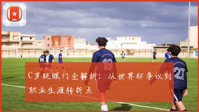 C罗眨眼门全解析：从世界杯争议到职业生涯转折点