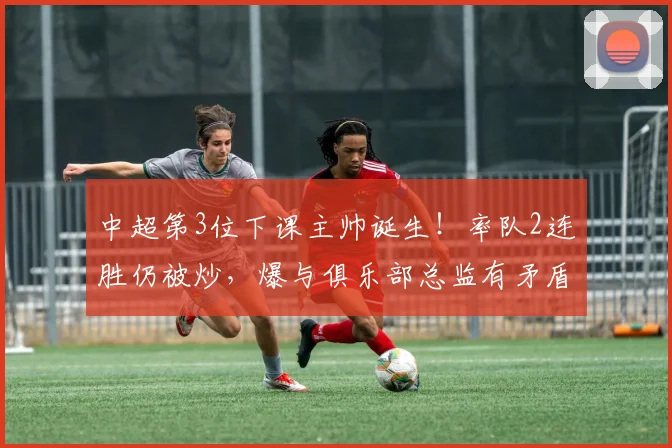 中超第3位下课主帅诞生！率队2连胜仍被炒，爆与俱乐部总监有矛盾_陈涛_联赛_深圳