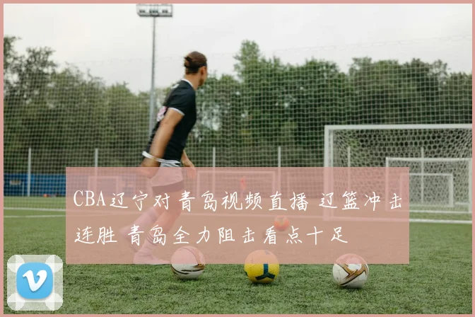CBA辽宁对青岛视频直播 辽篮冲击连胜 青岛全力阻击看点十足