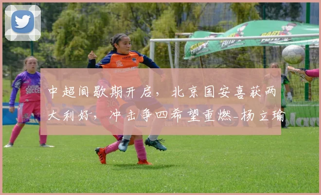 中超间歇期开启，北京国安喜获两大利好，冲击争四希望重燃_杨立瑜_恩科_本土